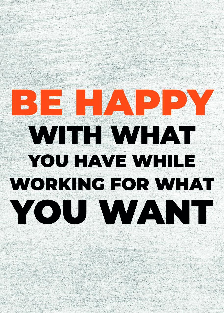 BE HAPPY WITH WHAT YOU HAVE WHILE WORKING FOR WHAT YOU WANT